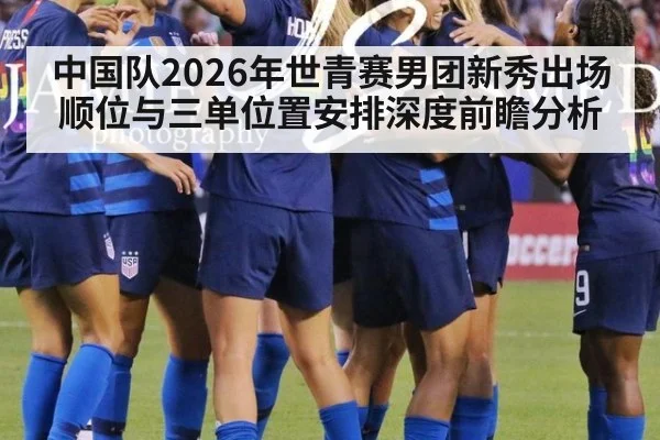 中国队2026年世青赛男团新秀出场顺位与三单位置安排深度前瞻分析