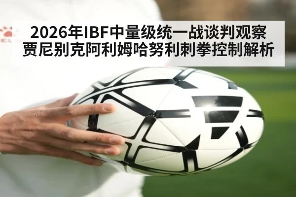 2026年IBF中量级统一战谈判观察 贾尼别克阿利姆哈努利刺拳控制解析